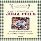 A Arte Culinária De Julia Child- Técnicas E Receitas Essenciais De Uma Vida Dedicada à Cozinha