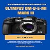 A Comprehensive Guide To Using The Olympus OM D E M1 Mark III Beginner Step By Step Guide For Optimal Performance That Will Transform You From A Newbie To A PRO English Edition 