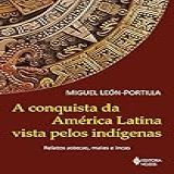 A Conquista Da América Latina Vista Pelos Indígenas- Relatos Astecas- Maias E Incas