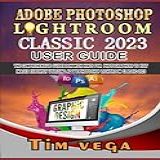 ADOBE PHOTOSHOP LIGHTROOM CLASSIC 2023 USER GUIDE THE COMPREHENSIVE GUIDEBOOK WITH HINTS FOR PHOTOGRAPHERS TO EDIT IMAGES EXPERTLY UTILIZING ADOBE PHOTOSHOP LIGHTROOM CLASSIC 2023