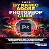 DYNAMIC ADOBE PHOTOSHOP GUIDE 2024 From Beginner To Pro Unlocking The Secrets Of Advanced Techniques For Breathtaking Visual Effects